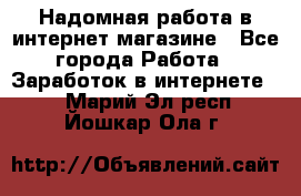 Надомная работа в интернет магазине - Все города Работа » Заработок в интернете   . Марий Эл респ.,Йошкар-Ола г.